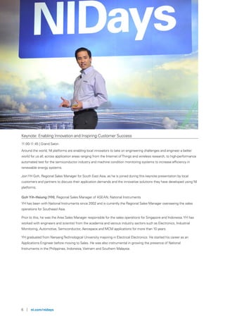 6 | ni.com/nidays
Keynote: Enabling Innovation and Inspiring Customer Success
11:00-11:45 | Grand Salon
Around the world, NI platforms are enabling local innovators to take on engineering challenges and engineer a better
world for us all, across application areas ranging from the Internet ofThings and wireless research, to high-performance
automated test for the semiconductor industry and machine condition monitoring systems to increase efficiency in
renewable energy systems.
JoinYH Goh, Regional Sales Manager for South East Asia, as he is joined during this keynote presentation by local
customers and partners to discuss their application demands and the innovative solutions they have developed using NI
platforms.
Goh Yih-Hsiung (YH), Regional Sales Manager of ASEAN, National Instruments
YH has been with National Instruments since 2002 and is currently the Regional Sales Manager overseeing the sales
operations for Southeast Asia.
Prior to this, he was the Area Sales Manager responsible for the sales operations for Singapore and Indonesia.YH has
worked with engineers and scientist from the academia and various industry sectors such as Electronics, Industrial
Monitoring, Automotive, Semiconductor, Aerospace and MCM applications for more than 10 years.
YH graduated from NanyangTechnological University majoring in Electrical Electronics. He started his career as an
Applications Engineer before moving to Sales. He was also instrumental in growing the presence of National
Instruments in the Philippines, Indonesia, Vietnam and Southern Malaysia.
 