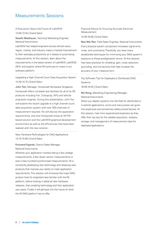 8 | ni.com/nidays
Measurements Sessions
A Discussion About the Future of LabVIEW
13:00-13:45 | Grand Salon
Swathi Madhavan, Technical Marketing Engineer,
National Instruments
LabVIEW has helped engineers across almost every
region, market, and industry make a marked improvement
to their everyday productivity as it relates to automating
measurements. At this session, learn about the
improvements in the latest version of LabVIEW, LabVIEW
2015, and explore where NI continues to invest in our
software platform.
Upgrading a High Channel Count Data Acquisition System
13:45-14:15 | Grand Salon
John Tan, Manager, Honeywell Aerospace Singapore
Honeywell offers complete test facilities for all of its OE
products including Fan, Turboprop, APU and vehicle
propulsion engines. During this presentation, John Tan
will explore the recent upgrade to a high channel count
data acquisition system with over 300 channels of
measurement required. He will discuss the application
requirements, and why Honeywell chose an NI PXI-
based solution and the LabVIEW graphical development
environment as well as the efficiencies that have been
realized with the new solution.
New HardwareTechnologies for DAQ Applications
14:15-15:00 | Grand Salon
Froinand Fajardo, District Sales Manager,
National Instruments
Whether your application involves taking a few voltage
measurements, a few dozen sensor measurements or
even a few hundred synchronized measurements, NI is
constantly developing new technology and releasing new
products that improve your ability to meet application
requirements.This session will introduce the major DAQ
product lines for engineers less familiar with the NI
platform, before looking in detail at new hardware
releases, their enabling technology and their application
use cases. Finally it will glimpse into the future of what
the NI DAQ platform has to offer.
Practical Advice for Ensuring Accurate Electrical
Measurement
15:30-16:00 | Grand Salon
Neo Wei Ren, Field Sales Engineer, National Instruments
Every physical system component increases signal error,
noise, and uncertainty.Thankfully, you have many
established techniques for minimizing your DAQ system’s
exposure to these predigitization errors. At this session,
hear best practices for shielding, gain, noise reduction,
grounding, and connectivity that help increase the
accuracy of your measurement.
Top Software Tips for Deployed or Distributed DAQ
Systems
16:00-16:45 | Grand Salon
Wu Rong, Marketing Engineering Manager,
National Instruments
When you deploy systems into the field for distributed or
in-vehicle applications, errors and inaccuracies can grow
into expensive and sometimes safety-critical failures. At
this session, hear from experienced engineers as they
offer their top tips for the reliable acquisition, analysis,
storage, and management of measurement data for
deployed applications.
 