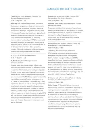 ni.com/nidays | 9
Automated Test and RF Sessions
Create Without Limits: 4 Ways to Customize Your
Software-Designed Instrument
13:00-13:45 | Salon 1 & 2
Yousi Ng, Area Sales Manager, National Instruments
Engineers are using software-designed instruments to
reduce test time, increase test throughput, overcome
obsolescence challenges, and perform innovative tests.
In this session, focus on four key software approaches for
developing code on software-designed instruments: (1)
using standard instrument drivers, (2) enhancing
instrument driver functionality with FPGA extensions, (3)
leveraging NI-installed sample projects, and (4) reusing
application-specific IP from the NI Community. Buckle up
for details and demonstrations of the approaches,
including FPGA code modification on NI reconfigurable
oscilloscopes and high-speed serial instruments.
NI STS-T2 for MEMS Test Development
13:45-14:15 | Salon 1 & 2
M. Banukumar, Senior Manager, Tessolve
Semiconductor India
Tessolve works with a wide range of ATEs to meet
semiconductor test requirements for different customer
needs. One of the test solutions recently developed by
Tessolve in close working with National Instruments is
the MEMS test solution. This presentation would give
you an overview of the MEMS test requirements and the
methodology applied by Tessolve to configure the NI
STS tester for this application. It would also give a brief
introduction about the NI-STS-T2 including some of the
benefits such as its wide range of hardware modules
catering to different test needs, suitability for low cost
solutions, user flexibility to customize hardware and
software requirements. Multi-site testing using LabVIEW
and TSM software are also highlighted. MEMS dynamic
tests using Shakers / Rate tables, low cost solutions,
along with the proof of concept on motion tests would
also be discussed.
Exploring the Architecture and Key Features of NI
Semiconductor Test System Software
14:15-15:00 | Salon 1 & 2
Gobinath Tamil Vanan, Technical Marketing Engineer,
National Instruments
This session provides a brief overview of key software
features for NI SemiconductorTest System (STS) including
overall software architecture, support for code modules
developed in multiple languages, device-centric
programming with pin and channel mapping, native
multi-site support and more.
Hyper-Domain Data Analytics Solutions Turning Big
Analogue Data into Actionable Insights
15:30-16:00 | Salon 1 & 2
Jack Wong, Assistant Manager, ST Kinetics
ST Kinetics has successfully delivered numerous
Intelligence Analytics Solutions, including Radio
Communications Management Solutions (RCMS),
Large-Scale Distributed Management Solutions (LSDMS),
Industrial Automation (IA) and Data Analytics Solutions
(DAS) used for both commercial and homeland security
purpose, with use of NI virtual instrumentation platform.
In this presentation, we will talk about the Hyper-Domain
Data Analytics Solutions which turn big analogue data into
actionable insights in variety of applications.
Prototyping with Software Defined Radio for Industry,
Academic, and Defence Applications
16:00-16:45 | Salon 1 & 2
Malay Duggar, RF Specialist, National Instruments
Advancements in Software Defined Radio technology is
making wireless more accessible than ever before
benefiting industry, academia, and defense applications.
In this session, we share how you can leverage a
common software defined radio platform and choose the
right software tool flow to design, prototype, and deploy
SDR based systems.Topics include designing new
waveforms, prototyping high channel count systems,
deployed spectrum monitoring, educational teaching
solutions, and 5G research.
 
