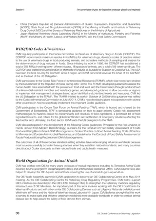 38 OIE Global Conference on Veterinary Legislation
Session 1 The current state of play: the legislative landscape globally and regionally
−− China (People’s Republic of) (General Administration of Quality, Supervision, Inspection, and Quarantine
[AQSIQ], State Food and Drug Administration [SFDA] of the Ministry of Health, and Institute of Veterinary
Drug Control [IVDC] and the Bureau of Veterinary Medicines of the Ministry of Agriculture)
−− Japan (National Veterinary Assay Laboratory [NVAL] in the Ministry of Agriculture, Forestry and Fisheries
[MAFF] the Ministry of Health, Labour, and Welfare [MHLW], and the Food Safety Commission)
WHO/FAO Codex Alimentarius
CVM regularly participates in the Codex Committee on Residues of Veterinary Drugs in Foods (CCRVDF). The
CCRVDF recommends maximum residue limits (MRLs) for veterinary drugs, develops codes of practice related
to the use of veterinary drugs in food-producing animals, and considers methods of sampling and analysis for
the determination of drug residues in foods. Since initiating its work in 1986, the CCRVDF has established a
total of 598 MRLs involving seven different tissues, 16 species of animals, and a total of 56 veterinary drugs. The
CCRVDF also drafted the Compendium of Methods of Analysis as Suitable for Support to Codex MRLs. The USA
has been the host country for CCRVDF since it began, and CVM personnel serve as the Chair of the CCRVDF
and as the lead of the US Delegation.
CVM participated in the Codex Task Force on Antimicrobial Resistance (TFAMR), which was hosted and chaired
by the Government of the Republic of Korea during 2007–2010. The TFAMR developed guidance to assess the
human health risks associated with the presence in food and feed, and the transmission through food and feed
of antimicrobial-resistant microbes and resistance genes, and developed guidance to allow countries or regions
to implement risk management strategies based upon identified and prioritised needs and resources. CVM led
the US Delegation to the TFAMR. The TFAMR finished its work in October of 2010 and its guidance was ratified
by the Codex Alimentarius Commission in July of 2011. CVM is now developing plans in cooperation with several
other countries on how to specifically implement this important Codex guidance.
CVM participates in the Codex Task Force on Animal Feeding (TFAF), which is hosted and chaired by the
Government of Switzerland. TFAF is developing guidance on how to apply existing Codex risk assessment
methodologies to hazards related to contaminants and residues in feed ingredients, a prioritised list of feed
ingredient hazards, and criteria for the global identification and notification of emergency situations affecting the
feed sector and, ultimately, the food sector. CVM leads the US Delegation to the TFAF.
CVM also participated in the development of the following Codex guidances: Principles for the Risk Analysis of
Foods Derived from Modern Biotechnology; Guideline for the Conduct of Food Safety Assessment of Foods
Produced Using Recombinant-DNA Microorganisms; Code of Practice on Good Animal Feeding; Code of Practice
to Minimise and Contain Antimicrobial Resistance; and Guideline for the Conduct of Food Safety Assessment of
Foods Produced Using Recombinant-DNA Microorganisms.
The outcomes of all of these Codex standard-setting activities have wide-ranging influence worldwide because
most countries carefully consider these guidances when they establish national standards, and many countries
directly adopt Codex standards as their national trade and public health measures.
World Organisation for Animal Health
CVM has worked with OIE for many years on issues of mutual importance including its Terrestrial Animal Code
covering bovine spongiform encephalopathy (BSE) and antimicrobial resistance (AMR). CVM experts have also
helped to develop the OIE Aquatic Animal Code covering the use of animal drugs in aquaculture.
The OIE World Assembly approved CVM’s application to become an OIE Collaborating Centre at its May 2011
meeting. As the OIE Collaborating Centre for Veterinary Drug Regulatory Programmes, CVM helps support
OIE’s initiatives (as described in the OIE’s Fifth Strategic Plan) to strengthen the veterinary medicine regulatory
infrastructures of OIE Members. An important part of this work involves working with the OIE Focal Points for
Veterinary Products and with other similar OIE Collaborating Centres such as L’Agence Nationale du Médicament
Vétérinaire in France and the National Veterinary Assay Laboratory in Japan. CVM believes strongly that this work
is serving to make safe and effective veterinary medicines more available worldwide in order to combat animal
disease and to help assure the safety of food derived from animals.
 