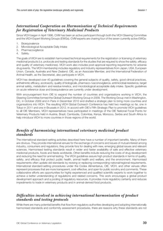 OIE Global Conference on Veterinary Legislation39
The current state of play: the legislative landscape globally and regionally  Session 1
International Cooperation on Harmonisation of Technical Requirements
for Registration of Veterinary Medicinal Products
Since VICH began in April 1996, CVM has been an active participant through both the VICH Steering Committee
and the VICH Expert Working Groups (EWGs). CVM experts are chairing four of the seven currently active EWGs:
1.	 Bioequivalence
2.	 Microbiological Acceptable Daily Intake
3.	 Pharmacovigilance
4.	 Safety.
The goals of VICH are to establish harmonised technical requirements for the registration or licensing of veterinary
medicinal products (i.e. protocols and testing standards for the studies that are required to show the safety, efficacy
and quality of veterinary medicines). VICH work also includes post-approval reporting requirements for adverse
drug events. The VICH membership includes regulatory and industry representatives from Japan, USA, European
Union, Canada, Australia and New Zealand. OIE, as an Associate Member, and the International Federation of
Animal Health, as the Secretariat, also participate in VICH.
VICH has developed over 40 guidelines covering the general subjects of quality, safety, good clinical practices,
anthelmintic efficacy, ecotoxicity, quality of biologicals, pharmaco-/vaccinovigilance, antimicrobial resistance, target
animal safety, metabolism and residue kinetics, and microbiological acceptable daily intake. Specific guidelines
on acute reference dose and bioequivalence are currently under development.
With encouragement from OIE to expand the number of countries and organisations working in VICH, the
Steering Committee formed the Global Outreach Working Group in 2009. The Working Group met in Washington,
DC, in October 2009 and in Paris in December 2010 and drafted a strategic plan to bring more countries and
organisations into VICH. The resulting VICH Global Outreach Conference has held two meetings so far, one in
Tokyo in 2011 and one in Brussels in 2012. In accord with OIE’s Fifth Strategic Plan to promote VICH guidelines
to all OIE Members, VICH representatives have participated in meetings of the OIE National Focal Points for
Veterinary Products held in Austria, Brazil, Cambodia, Colombia, Kenya, Morocco, Serbia and South Africa to
help introduce VICH to more countries in those regions of the world.
Benefits of harmonising international veterinary medicinal product
standards
The international standard-setting activities described here have a number of important benefits. Many of them
are obvious. They provide international venues for the exchange of concerns and issues of mutual interest among
industry, consumers and regulators; they provide fora for dealing with new, emerging global issues and relevant
sciences. Harmonised testing standards result in wider and faster availability of safe and effective veterinary
medicinal products, foods and feeds worldwide. Other benefits include reducing the costs of drug development
and reducing the need for animal testing. The VICH guidelines assure high product standards in terms of quality,
safety, and efficacy that protect public health, animal health and welfare, and the environment. Harmonised
requirements often update old standards by revising or replacing corresponding national/regional requirements.
International standard-setting procedures under the Codex Alimentarius, OIE, VICH, and other venues often
represent processes that are more transparent, cost-effective, and open for public scrutiny and comments. These
collaborative efforts are opportunities for highly experienced and qualified scientific experts to work together to
achieve a better understanding of regulations and related concerns. This work encourages a global product
development approach and a pooling of regulatory resources. It provides more regulatory certainty and reduces
impediments to trade in veterinary products and in animal-derived food products.
Difficulties involved in achieving international harmonisation of product
standards and testing protocols
While there are many potential benefits that flow from regulatory authorities developing and adopting internationally
harmonised standards and conformity assessment procedures, there are reasons why these standards are not
 