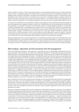 OIE Global Conference on Veterinary Legislation41
The current state of play: the legislative landscape globally and regionally  Session 1
purely ‘scientific’ conclusion. There is sometimes pressure to make regulatory decisions when conclusive evidence
does not exist. For regulatory agencies the determination to postpone a decision is nevertheless a decision. If the
regulator waits until there is absolutely no ambiguity in the evidence that supports a decision, unsafe products that
are already on the market may harm or continue to harm consumers. Conversely, delays in making a decision to
approve a product may keep safe products that promote health or cure disease off the market. Because of the
need to make a timely decision, many regulatory decisions have some amount of uncertainty associated with them.
The amount of uncertainty that is acceptable is clearly a value judgement and is therefore seen predominantly as
part of the legal process in regulatory decision making. But uncertainty also cannot be avoided when scientific data
are developed, so uncertainty is also part of the scientific process in making regulatory decisions. For example,
scientific uncertainties exist in extrapolating animal data to infer human health risks. Scientific uncertainties also
exist in determining the appropriate way of extending the dose–response relationship beyond the range of actual
empirical data. Scientific uncertainties exist concerning how to deal with ‘weight of evidence’ questions that
may arise from conflicting studies or when various studies are used collectively to support a decision. Scientific
uncertainties also exist concerning how to best represent risk assessment data in terms of statistical variance or
how to reflect the fact that studies (particularly biological studies) cannot be perfectly replicated.
Because regulatory actions are made using these two contradictory processes of science and law (often with many
overlapping elements), it is sometimes difficult for consumers and other stakeholders to understand the basis for
important health and safety decisions. One approach to better describe and communicate these complexities of
the regulatory decision-making process has been the general acceptance and use of the risk analysis paradigm.
Risk analysis: separation of risk assessment and risk management
Within their regulatory procedures, many agencies or organisations have very deliberately separated the science-
based elements of their decisions from other more value-laden elements. This approach was described by the
National Academy of Sciences/National Research Council in their 1983 pivotal report (1) entitled ‘Risk Assessment in
the Federal Government: Managing the Process’. The NAS/NRC report was one of the early recommendations that
considered risk assessment and risk management as separate processes. Under this approach, risk assessment
includes hazard identification, dose–response evaluation and analysis of exposure. The risk management process
includes value judgements such as considerations of data acceptability, feasibility of implementation, and economic
consequences. Since the early 1980s this risk analysis dichotomy has been widely espoused and accepted by
many authorities and structurally incorporated into the decision-making process of various regulatory agencies and
standard-setting organisations around the world. For example, EFSA was established to be the risk assessment
body to support food safety decisions within the European Union, with the European Commission’s DG SANCO
being the risk management body. Similarly, in Japan the Food Safety Commission is authorised to conduct risk
assessments, and MHLW and MAFF have the responsibility for developing and implementing risk management
options. Within the decision-making process of the Codex Alimentarius, risk assessments for pesticide residues,
food additives and veterinary drug residues are made by the Joint Meeting on Pesticide Residues and the Joint
Expert Committee on Food Additives, and risk management decisions are made by the Codex Committee on
Pesticide Residues, the Codex Committee on Food Additives, and the CCRVDF.
Alas, it would be nice if there was a clear dichotomy between the risk assessment process and the risk management
process. But there is not. As described above, uncertainty is unavoidable in most regulatory decision making.
What causes controversy with regard to uncertainty is deciding how much is appropriate or acceptable. Regulatory
decisions about product safety and animal and public health clearly incorporate societal value judgements and
are part of the risk management process but they also involve scientific judgements and are part of the risk
assessment process.
Attempts to separate risk assessment and risk management, while helpful for descriptive purposes, can actually be
counterproductive because they reinforce the false notion that risk assessment is ‘pure science’ and is free of values.
Professor Silbergeld (2) argues that ‘both science and policy could be better served by recognizing the scientific
limits of risk assessment methods and allowing scientific and policy judgment to interact to resolve unavoidable
uncertainties in the decision-making process.’ She further argues that ‘separating … decision-making into risk
assessment and risk management encourages misinterpretations of uncertainty that discourage management
action. Within the culture of a regulatory agency, this justifies a separation of activities that is deleterious to sound
operations and a sense of shared institutional authority and responsibility. When the scientists are restricted
 