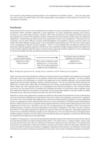42 OIE Global Conference on Veterinary Legislation
Session 1 The current state of play: the legislative landscape globally and regionally
from access to policymaking processes based on the implications of scientific choices …, they can only guess
how their choices may affect policy. And when policymakers, encouraged to remain ignorant of science, may
misinterpret uncertainty …’.
Conclusion
What does all of this mean for the international harmonisation of product standards and conformity assessment
procedures? When scientists collaborate to seek agreement on issues representing relatively pure science,
consensus is very often easily achieved. However, when these discussions move beyond scientific issues and
seek agreement on parts of the regulatory decision-making process that embody societal values and subjective
judgements – whether these are seen as part of risk assessment or part of risk management – they become more
contentious and are often difficult to resolve. National legislation and regulation covering consumer safety and
health often reflect different societal values. This is particularly frustrating because in the end most nations agree
on the overall goals of effective product regulation – that is, to have available safe and effective medicines and
safe foods. National regulatory agencies must all work more creatively to bridge the gap between their agreement
on the scientific objective data that exist to support product approvals and their agreement on the overall goals
of having the benefits that safe and effective products provide (Fig. 1).
Objective data
(science-based studies)
Final goals (safe and effective
medicines and safe foods)
Agreement is often
easily achieved
More work is needed to reach
agreement on, or harmonise,
many of the value judgements
related to risk management
Agreement is
universally accepted
Fig. 1  Bridging the gap between the scientific basis for regulation and the ultimate goals of regulation
Again, everyone wants safe and effective veterinary medical products to be available more widely and more quickly
and there is also much agreement on the objective science that underlies good regulation. The key to getting
from the science to the final goals is to obtain more agreement on the subjective elements or the societal value
judgements that permeate regulatory decision-making processes. This can be extremely difficult because the
differences in these values often reflect the differences in the various social behaviours seen around the globe.
Nation states may have originally arisen out of geographic and physical boundaries or from historical events
such wars, but the cultural norms of societies are probably the essence of what binds nations together today
and makes them differ from one another. So attempts to harmonise values related to important health and safety
standards across national boundaries have been and will remain difficult.
Attempts to portray value judgements as objective scientific fact will frustrate the achievement of clear understanding
and trust by all those individuals and organizations that have a stake in the regulatory process and in regulatory
outcomes. This is true whether these attempts are made at the national level by regulators or at the global level
as part of negotiations to reach international consensus on product standards. It has been argued that regulatory
decision makers should not try to separate cleanly objective elements of the standard-setting process from value
judgements and that such a dichotomy can even be counterproductive for regulators and for promoting an
understanding by consumers and other stakeholders of the bases of regulations. This does not mean, however,
that efforts to more clearly separate and identify the objective data and the subjective, value-laden judgements
should not be undertaken wherever possible. Such transparency is the most important key to bringing forward
credible regulatory decisions at both national and international levels and regulatory controls that will ultimately
be understood and respected by all stakeholders.
In addition to transparency, it should be emphasised that all levels of government need to be a part of both national
and international health and safety standard-setting efforts. This means that our ‘political masters’ have to play
an active and informed role in all of our attempts to harmonise veterinary product standards. The scientists and
technocrats who participate in these harmonisation activities cannot alone make the value-laden decisions that
must to be made to achieve harmonisation of regulatory standards and procedures. Our politicians must be kept
informed and be actively involved and supportive at every step in the process of developing regulatory standards.
 