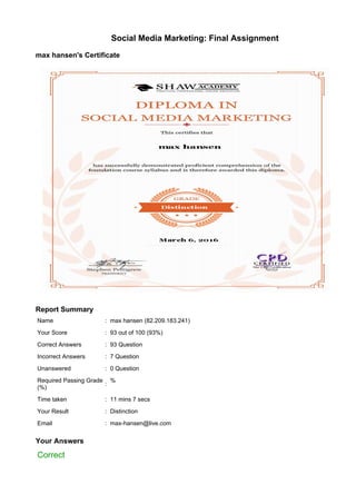 Social Media Marketing: Final Assignment
max hansen's Certificate
Report Summary
Name : max hansen (82.209.183.241)
Your Score : 93 out of 100 (93%)
Correct Answers : 93 Question
Incorrect Answers : 7 Question
Unanswered : 0 Question
Required Passing Grade
(%)
:
%
Time taken : 11 mins 7 secs
Your Result : Distinction
Email : max-hansen@live.com
Your Answers
Correct
 
