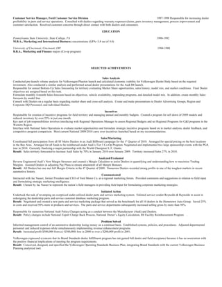 Customer Service Manager, Ford Customer Service Division 1997-1998 Responsible for increasing dealer
profitability in parts and service operations. Consulted with dealers regarding warranty expenses/claims, parts inventory management, process improvement and
customer satisfaction. Resolved customer concerns through direct contact with both dealers and consumers.
EDUCATION
Pennsylvania State University, State College, PA 1990-1992
M.B.A., Marketing and International Business concentrations (GPA=3.8 out of 4.0)
University of Cincinnati, Cincinnati, OH 1984-1988
B.B.A., Marketing and Finance majors (Co-op program)
SELECTED ACHIEVEMENTS
Sales Analysis
Conducted pre-launch volume analysis for Volkswagen Phaeton launch and calculated economic viability for Volkswagen Dealer Body based on the required
investment. Also conducted a similar analysis and performed actual dealer presentations for the Audi R8 launch.
Responsible for annual Bottom-Up Sales forecasting for territory evaluating Market Share opportunities, sales history, model mix, and market conditions. Final Dealer
objectives are assigned based on this task.
Formulate monthly 4-month Sales forecasts based on objectives, vehicle availability, impending programs, and detailed model mix. In addition, create monthly Sales
forecasts by model line.
Consult with Dealers on a regular basis regarding market share and cross-sell analysis. Create and make presentations to Dealer Advertising Groups, Region and
Corporate HQ Personnel, and individual Dealers.
Incentives
Responsible for creation of incentive programs for field territory and managing annual and monthly budgets. Created a program for sell down of 2009 models and
reduced inventory by over 55% in just one month.
Key part of job responsibilities involves interfacing with Regional Operations Manager to assess Regional Budgets and set Regional Programs for C&I programs in the
Western Region.
Interface with National Sales Operations to evaluate market opportunities and formulate strategic incentive programs based on in market analysis, dealer feedback, and
competitive program comparison. Most current National 2009/2010 carry over incentives launched based on my recommendations.
Sales/Marketing
Coordinated full participation from all SF Metro Dealers in an Audi Billboard campaign for the 1st
Quarter of 2010. Arranged for special pricing on the best locations
in the Bay Area. Arranged for all funds to be reimbursed under Audi’s Tier 3 Co-Op Program. Negotiated and implemented two large sponsorship events with the PGA
tour in 2010. Currently finalizing a major partnership with the World Champion S. F. Giants.
Result: Sales territory forecasted to increase Audi Sales by 70% in January 2010 over January 2009. Territory increased Sales 27% in 2010.
Analyzed/Evaluated
Reverse Engineered Audi’s New Margin Structure and created a Margin Calculator to assist Dealers in quantifying and understanding how to maximize Trading
Margins. Assisted Dealers in adjusting Pay Plans to ensure attainment of all Margin Bonuses.
Result: All Dealers but one met full Margin Criteria in the 4th
Quarter of 2009. Numerous Dealers recorded strong profits in one of the toughest markets in recent
automotive history.
Communicated
Interacted with Jac Nasser, former President and CEO of Ford Motor Co. at a regional marketing forum. Provided comments and suggestions in relation to field input
and formulating strategic marketing intelligence.
Result: Chosen by Jac Nasser to represent the nation’s field managers in providing field input for formulating corporate marketing strategies.
Initiated Action
Undertook the task of revamping an overpriced under-utilized dealer parts and service marketing system. Enlisted service vendor Reynolds & Reynolds to assist in
redesigning the dealership parts and service customer database marketing program.
Result: Negotiated and created a new parts and service marketing package that served as the benchmark for all 10 dealers in the Hometown Auto Group. Saved 25%
in costs and received 50% more in products and services. The parts and service departments subsequently increased selling gross by more than 50%.
Responsible for numerous National Audi Policy Changes acting as a conduit between the Manufacturer (Audi) and Dealers.
Result: Policy changes include National Export Charge Back Process, National Owner’s Equity Calculation, R8 Facility Reimbursement Program .
Problem Solved
Inherited management control of an automotive dealership losing money on a continual basis. Established systems, policies, and procedures. Adjusted departmental
personnel and reduced expenses while simultaneously implementing revenue enhancement programs.
Result: Increased profit $500,000 from a (-$300,000) loss in 2000 to over a $200,000 profit in 2001.
Volkswagen expressed a concern that its Brand Standards dealer fulfillment program has not gained full dealer and field acceptance because it has no association with
the positive financial implications of meeting the program requirements.
Result: Conceived, designed, and specified the Volkswagen Operating Standards Business Plan, integrating Brand Standards with the current Volkswagen Business
Planning analytical tool.
 
