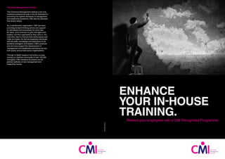 ENHANCE
YOUR IN-HOUSE
TRAINING.
Reward your employees with a CMI Recognised Programme.
Chartered Management Institute
The Chartered Management Institute is the only
chartered professional body in the UK dedicated to
promoting the highest standards of management
and leadership excellence. CMI sets the standard
that others follow.
As a membership organisation, CMI has been
providing forward-thinking advice and support
to individuals and businesses for more than
60 years, and continues to give managers and
leaders, and the organisations they work in, the
tools they need to improve their performance and
make an impact. As well as equipping individuals
with the skills, knowledge and experience to be
excellent managers and leaders, CMI’s products
and services support the development of
management and leadership excellence across
both public and private sector organisations.
Through in-depth research and policy surveys
among our member community of over 100,000
managers, CMI maintains its position as the
premier authority on key management and
leadership issues.
CMI-RP(E)-09/15-1
 