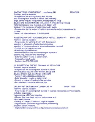 MASSAPEQUA HEART GROUP , Long Island, NY 12/06-5/09
Position: Medical Assistant
- Responsible for working directly with doctors
and assisting in all aspects of patient care including
ekgs, cardio outputs, venipuncture, blood pressure, setup
develop and document chest x-rays, assist in stress testing, hook up
holtermonitors and loop monitors, work closely with
doctors in the monitoring of patient coumadin levels.
- Responsible for the routing of patients test results and correspondence to
doctors.
Contact: Dr. Randall Gould 516-776-0634
MASSAPEQUA GASTROENTEROLOGY ASSOC., Seaford NY 11/02 - 2/06
Position: Medical Assistant
- Responsible for working directly with doctors and
assisting in all aspects of patient care including;
assisting of colonoscopies and upperendoscopies, removal
of polyps and biopsy procedures.
- Recording of patient charts.
- Perform venipuncture and monitoring all aspects of
patient; prep, recovery and discharge.
- Enter laboratory results in patient chart.
- Process hemocult cards.
Contact- Jan 516-796-9000
ISLAND MEDICAL GROUP, Plainview, NY 12/95 - 5/99
Position: Medical Assistant
- Responsible for assisting in all aspects of patient
care including: ekg, pft, holtor monitor, set up and
develop chest x-rays, take height and weight.
- Assist in sigmoidoscopy procedures
- Enter laboratory results in patient chart
- Directly in charge of medical office supplies
- Process hemocult cards and urine dips
DR.JEFFREY BRAVERMAN, Garden City, NY 09/94 - 10/95
Position; Medical Assistant
- Responsible for assisting in all aspects of surgical procedures and routine care,
including colposcopy,
hysteroscopy, LEEP and biopsies.
- Monitor fetal heartbeat, perform venipuncture and
take blood pressure.
- Directly in charge of office and surgical supplies.
- Organize and coordinate appointments; maintaining
excellent patient relations.
- Implement inventory control and purchase necessary equipment
 