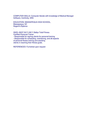 COMPUTER SKILLS: Computer literate with knowledge of Medical Manager
Software, Centricity, SRS
EDUCATION: MASSAPEQUA HIGH SCHOOL,
Massapequa, NY
Regent's Diploma
.
09/05 -09/07 04/11-08/11 Ballys Total Fitness
Certified Personal Trainer
- Responsible for signing clients for personal training
- Responsible for scheduling, maintaining, and all aspects
of personal fitness training and assisting
clients in reaching their fitness goals.
REFERENCES: Furnished upon request
 
