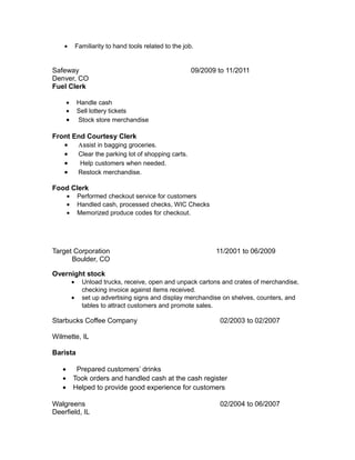 • Familiarity to hand tools related to the job.
Safeway 09/2009 to 11/2011
Denver, CO
Fuel Clerk
• Handle cash
• Sell lottery tickets
• Stock store merchandise
Front End Courtesy Clerk
• Αssist in bagging groceries.
• Clear the parking lot of shopping carts.
• Help customers when needed.
• Restock merchandise.
Food Clerk
• Performed checkout service for customers
• Handled cash, processed checks, WIC Checks
• Memorized produce codes for checkout.
Target Corporation 11/2001 to 06/2009
Boulder, CO
Overnight stock
• Unload trucks, receive, open and unpack cartons and crates of merchandise,
checking invoice against items received.
• set up advertising signs and display merchandise on shelves, counters, and
tables to attract customers and promote sales.
Starbucks Coffee Company 02/2003 to 02/2007
Wilmette, IL
Barista
• Prepared customers’ drinks
• Took orders and handled cash at the cash register
• Helped to provide good experience for customers
Walgreens 02/2004 to 06/2007
Deerfield, IL
 