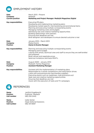 Date
Company
Current position
Key responsibilities
Date
Company
Position
Key responsibilities
Date
Company
Position
Key responsibilities
March 2013 - Present
Media24
Marketing and Project Manager: Media24 Magazines Digital
Executing PR plans
Developing and implementing marketing plans
Developing market-specific merchandising and promotional items
Planning and executing multiple corresponding events
Managing marketing costs and budgets
Identifying new and creative marketing opportunities
Building relationships with partners
Ensuring that deadlines are met
Brief designers and developers to ensure desired outcome is met
January 2010 – March 2013
Media Events
Owner & Events Manager
Planning and executing multiple corresponding events
Managing event budget
Liaising with artists, technical crew and staff to ensure they are well briefed
and prepared
Book venues and negotiate prices
Send out invitations and track RSVP’s
August 2008 – January 2010
Media24: Family Magazines
Assistant Marketing Manager
Assisted with the implementation of marketing plans
Responsible for in-book competitions and subscription drives
Liaise with promotional and merchandise suppliers
Executing events such as roadshows, mall promotions ect
Seek new and creative marketing opportunities
Ensuring that deadlines are met
Assist with the execution of radio and TV campaigns
EMPLOYMENT HISTORY
REFERENCES
Name
Position
Cell number
Name
Position
Cell number
JanDirk Engelbrecht
Publisher: Media24
083 259 2440
Izelle Venter
Head: Editorial Solutions
082 331 8087
 