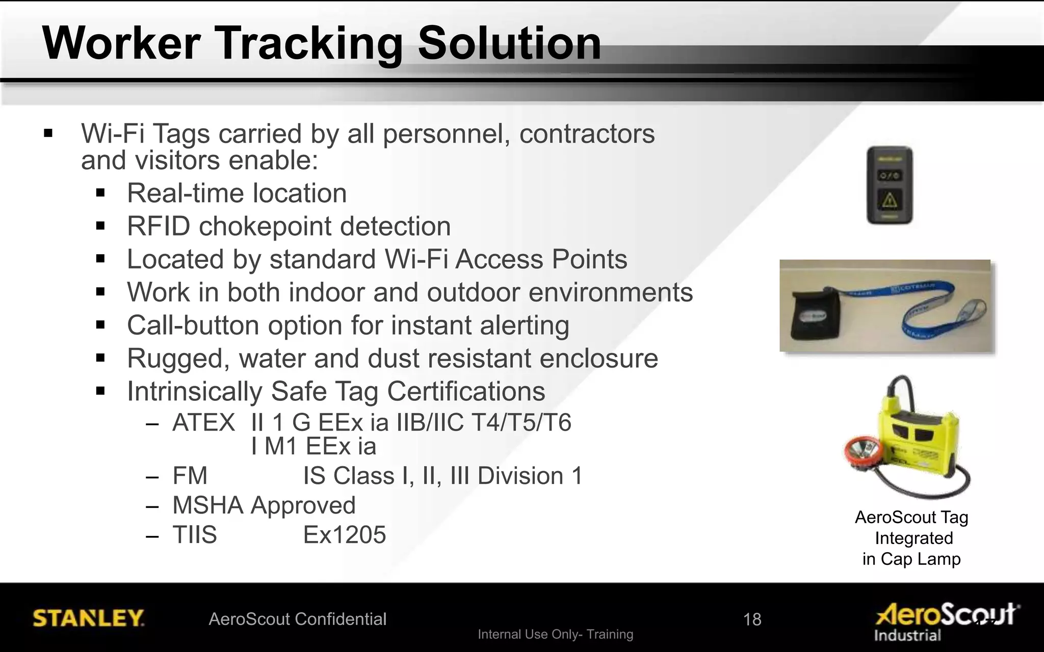 Internal Use Only- Training 17AeroScout Confidential
 Wi-Fi Tags carried by all personnel, contractors
and visitors enable:
 Real-time location
 RFID chokepoint detection
 Located by standard Wi-Fi Access Points
 Work in both indoor and outdoor environments
 Call-button option for instant alerting
 Rugged, water and dust resistant enclosure
 Intrinsically Safe Tag Certifications
─ ATEX II 1 G EEx ia IIB/IIC T4/T5/T6
I M1 EEx ia
─ FM IS Class I, II, III Division 1
─ MSHA Approved
─ TIIS Ex1205
Worker Tracking Solution
AeroScout Tag
Integrated
in Cap Lamp
18
 
