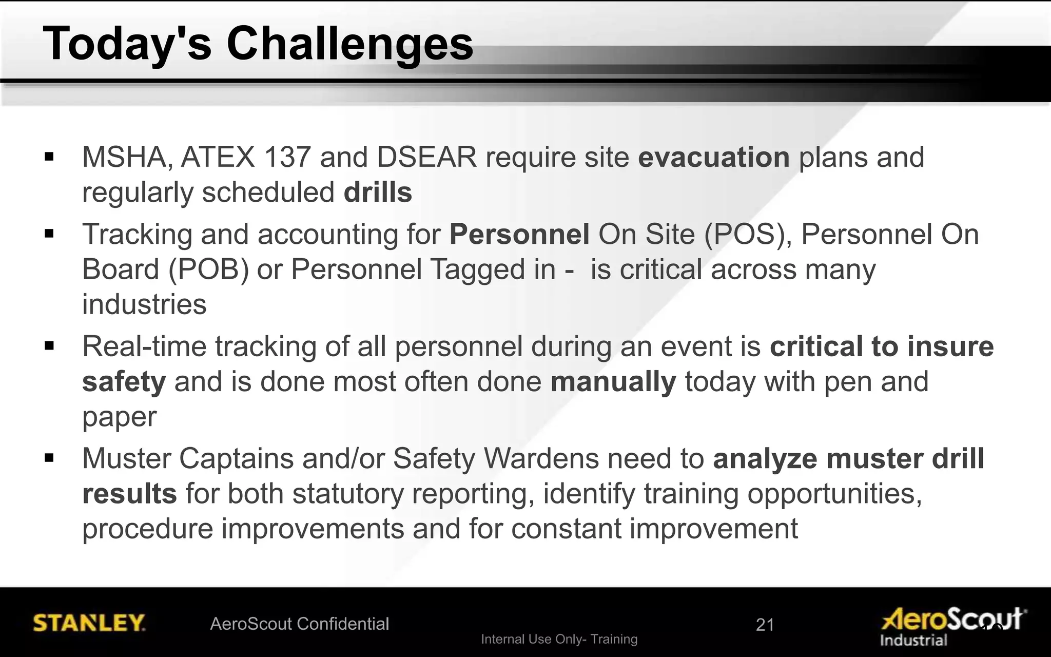 Internal Use Only- Training 19AeroScout Confidential
 MSHA, ATEX 137 and DSEAR require site evacuation plans and
regularly scheduled drills
 Tracking and accounting for Personnel On Site (POS), Personnel On
Board (POB) or Personnel Tagged in - is critical across many
industries
 Real-time tracking of all personnel during an event is critical to insure
safety and is done most often done manually today with pen and
paper
 Muster Captains and/or Safety Wardens need to analyze muster drill
results for both statutory reporting, identify training opportunities,
procedure improvements and for constant improvement
Today's Challenges
21
 
