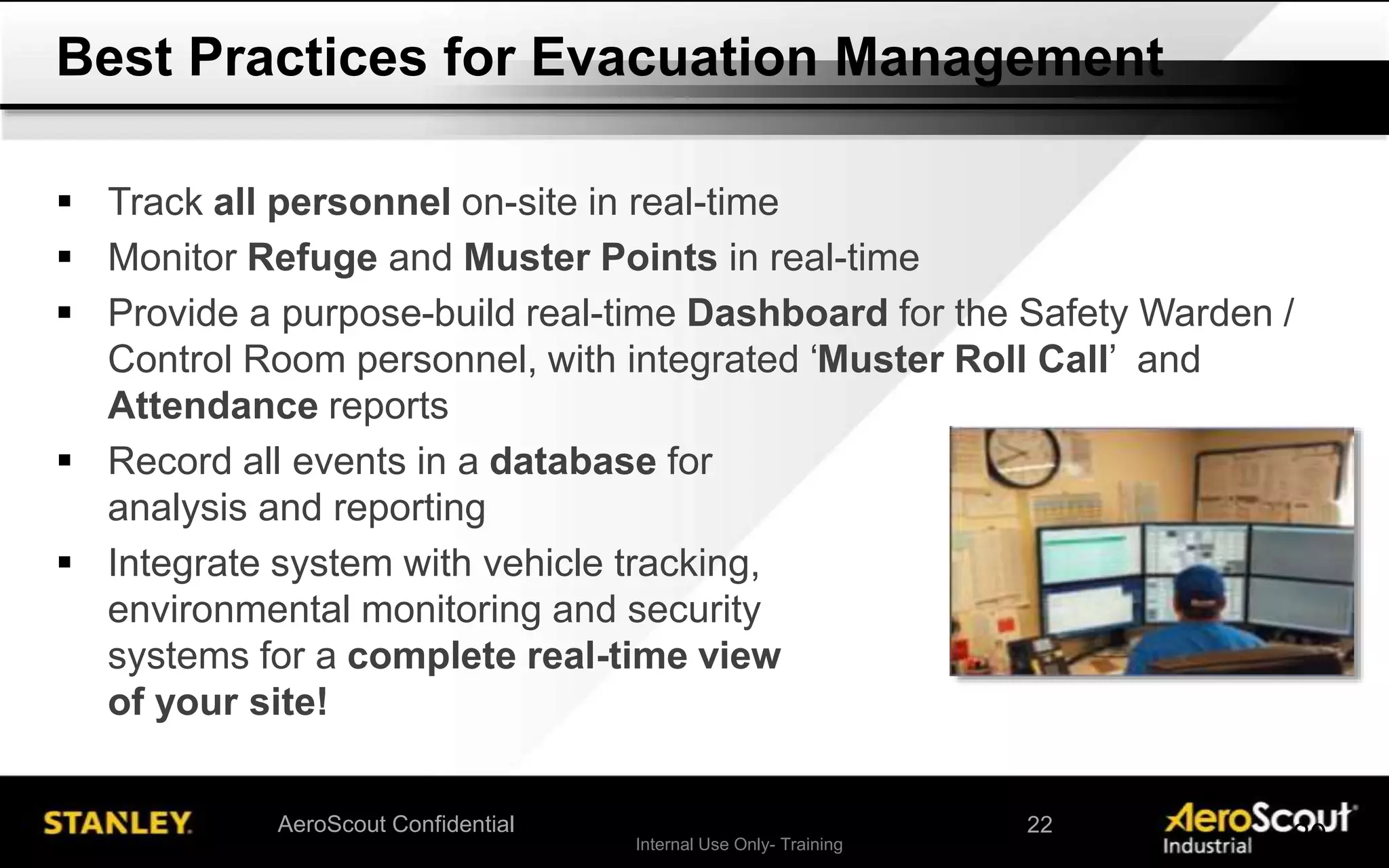 Internal Use Only- Training 20AeroScout Confidential
 Track all personnel on-site in real-time
 Monitor Refuge and Muster Points in real-time
 Provide a purpose-build real-time Dashboard for the Safety Warden /
Control Room personnel, with integrated ‘Muster Roll Call’ and
Attendance reports
 Record all events in a database for
analysis and reporting
 Integrate system with vehicle tracking,
environmental monitoring and security
systems for a complete real-time view
of your site!
Best Practices for Evacuation Management
22
 