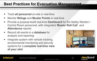 Internal Use Only- Training 20AeroScout Confidential
 Track all personnel on-site in real-time
 Monitor Refuge and Muster Points in real-time
 Provide a purpose-build real-time Dashboard for the Safety Warden /
Control Room personnel, with integrated ‘Muster Roll Call’ and
Attendance reports
 Record all events in a database for
analysis and reporting
 Integrate system with vehicle tracking,
environmental monitoring and security
systems for a complete real-time view
of your site!
Best Practices for Evacuation Management
22
 
