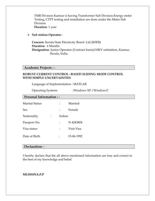TMR Division Kannur is having Transformer Sub Division.Energy meter
Testing, CTPT testing and installation are done under the Meter Sub
Division.
Duration: 1 year
 Sub station Operator:-
Concern: Kerala State Electricity Board .Ltd (KSEB)
Duration: 6 Months
Designation: Junior Operator (Contract basis)110KV substation, Kannur,
Kerala, India.
Academic Projects : -
ROBUST CURRENT CONTROL –BASED SLIDING MODE CONTROL
WITH SIMPLE UNCERTAINTIES
Language of Implementation : MATLAB
Operating Systems : Windows XP /Windows7.
Personal Information : -
Marital Status : Married
Sex : Female
Nationality : Indian
Passport No. : N 4243804
Visa status : Visit Visa
Date of Birth : 15-06-1992
Declaration: -
I hereby declare that the all above mentioned information are true and correct to
the best of my knowledge and belief.
MUHSINA.P.P
 