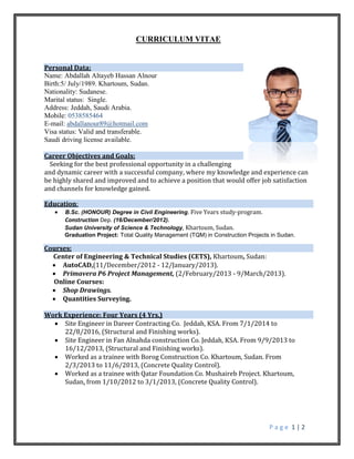 P a g e 1 | 2
CURRICULUM VITAE
Personal Data:
Name: Abdallah Altayeb Hassan Alnour
Birth:5/ July/1989. Khartoum, Sudan.
Nationality: Sudanese.
Marital status: Single.
Address: Jeddah, Saudi Arabia.
Mobile: 0538585464
E-mail: abdallanour89@hotmail.com
Visa status: Valid and transferable.
Saudi driving license available.
Career Objectives and Goals:
Seeking for the best professional opportunity in a challenging
and dynamic career with a successful company, where my knowledge and experience can
be highly shared and improved and to achieve a position that would offer job satisfaction
and channels for knowledge gained.
Education:
 B.Sc. (HONOUR) Degree in Civil Engineering. Five Years study-program.
Construction Dep. (16/December/2012).
Sudan University of Science & Technology, Khartoum, Sudan.
Graduation Project: Total Quality Management (TQM) in Construction Projects in Sudan.
Courses:
Center of Engineering & Technical Studies (CETS), Khartoum, Sudan:
 AutoCAD,(11/December/2012 - 12/January/2013).
 Primavera P6 Project Management, (2/February/2013 - 9/March/2013).
Online Courses:
 Shop Drawings.
 Quantities Surveying.
Work Experience: Four Years (4 Yrs.)
 Site Engineer in Dareer Contracting Co. Jeddah, KSA. From 7/1/2014 to
22/8/2016, (Structural and Finishing works).
 Site Engineer in Fan Alnahda construction Co. Jeddah, KSA. From 9/9/2013 to
16/12/2013, (Structural and Finishing works).
 Worked as a trainee with Borog Construction Co. Khartoum, Sudan. From
2/3/2013 to 11/6/2013, (Concrete Quality Control).
 Worked as a trainee with Qatar Foundation Co. Mushaireb Project. Khartoum,
Sudan. from 1/10/2012 to 3/1/2013, (Concrete Quality Control).
 
