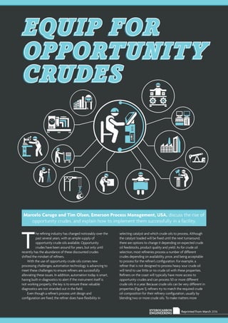 Reprinted from March 2016HYDROCARBON
ENGINEERING
T
he refining industry has changed noticeably over the
past several years, with an ample supply of
opportunity crude oils available. Opportunity
crudes have been around for years, but only until
recently has the abundance of these discounted crudes
shifted the mindset of refiners.
With the use of opportunity crude oils comes new
processing challenges; automation technology is advancing to
meet these challenges to ensure refiners are successfully
alleviating these issues. In addition, automation today is smart,
having built-in diagnostics to alert if the instrument itself is
not working properly; the key is to ensure these valuable
diagnostics are not stranded out in the field.
Even though a refiner’s process unit design and
configuration are fixed, the refiner does have flexibility in
selecting catalyst and which crude oils to process. Although
the catalyst loaded will be fixed until the next turnaround,
there are options to change it depending on expected crude
oil feedstocks, product quality and yield. As for crude oil
selection, most refineries process a number of different
crudes depending on availability, price, and being acceptable
to process for the refiner’s configuration. For example, a
refiner that is not designed to process heavy sour crude oil
will tend to use little or no crude oil with these properties.
Refiners on the coast will typically have more access to
opportunity crudes and can process 50 or more different
crude oils in a year. Because crude oils can be very different in
properties (Figure 1), refiners try to match the required crude
oil composition for their refinery configuration, usually by
blending two or more crude oils. To make matters more
EQUIP FOR
OPPORTUNITY
CRUDES
Marcelo Carugo and Tim Olsen, Emerson Process Management, USA, discuss the rise of
opportunity crudes, and explain how to implement them successfully in a facility.
 