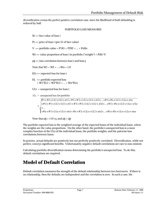 Portfolio Management of Default Risk

diversification versus the perfect positive correlation case, since the likelihood of both defaulting is
reduced by half.

                                        PORTFOLIO LOSS MEASURES

        Xi == face value of loan i

        Pi == price of loan i (per $1 of face value)

        V == portfolio value = P1X1 + P2X2 + ... + PnXn

        Wi == value proportion of loan i in portfolio ("weight") = PiXi/V

        ρij == loss correlation between loan i and loan j

        Note that W1 + W2 + ...+Wn = 1.0

        ELi == expected loss for loan i

        EL == portfolio expected loss
           = W1*EL1 + W2*EL2 + ... + Wn*ELn

        ULi = unexpected loss for loan i

         UL = unexpected loss for portfolio
               W1 × W1 × UL1 × UL1 × ρ11 + W1 × W 2 × UL1 × UL2 × ρ12+K+W1 × Wn × UL1 × ULn × ρ1n
               +W 2 × W1 × UL2 × UL1 × ρ 21 + W 2 × W 2 × UL2 × UL2 × ρ 22+K+W 2 × Wn × UL2 × ULn × ρ 2n
             =
               +K
               +Wn × W1 × ULn × UL1 × ρn1 + Wn × W 2 × ULn × UL2 × ρn2+K+Wn × Wn × ULn × ULn × ρnn

        Note that ρij = 1 if i=j, and ρij = ρji

The portfolio expected loss is the weighted average of the expected losses of the individual loans, where
the weights are the value proportions. On the other hand, the portfolio's unexpected loss is a more
complex function of the ULs of the individual loans, the portfolio weights, and the pairwise loss
correlations between loans.

In practice, actual defaults are positively but not perfectly positively correlated. Diversification, while not
perfect, conveys significant benefits. Unfortunately negative default correlations are rare to non-existent.

Calculating portfolio diversification means determining the portfolio's unexpected loss. To do this,
default correlations are required.


Model of Default Correlation
Default correlation measures the strength of the default relationship between two borrowers. If there is
no relationship, then the defaults are independent and the correlation is zero. In such a case, the




Proprietary                                       Page 7                            Release Date: February 11, 1998
Document Number: 999-0000-033                                                                         Revision: 2.1
 