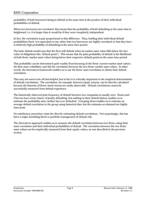 KMV Corporation

probability of both borrowers being in default at the same time is the product of their individual
probabilities of default.

When two borrowers are correlated, this means that the probability of both defaulting at the same time is
heightened, i.e. it is larger than it would be if they were completely independent.

In fact, the correlation is just proportional to this difference. Thus, holding their individual default
probabilities fixed, it is equivalent to say either that two borrowers are highly correlated or that they have
a relatively high probability of defaulting in the same time period.

The basic default model says that the firm will default when its market asset value falls below the face
value of obligations (the "default point"). This means that the joint probability of default is the likelihood
of both firms' market asset values being below their respective default points in the same time period.

This probability can be determined quite readily from knowing (i) the firms' current market asset values;
(ii) their asset volatilities; and (iii) the correlation between the two firms' market asset values. In other
words, the derivatives framework enables us to use the firms' asset correlation to obtain their default
correlation.

This may not seem to be all that helpful, but in fact it is critically important to the empirical determination
of default correlations. The correlation, for example, between equity returns, can be directly calculated
because the histories of firms' stock returns are easily observable. Default correlations cannot be
successfully measured from default experience.

The historically observed joint frequency of default between two companies is usually zero. Exxon and
Chevron have some chance of jointly defaulting, but nothing in their default history enables us to
estimate the probability since neither has ever defaulted. Grouping firms enables us to estimate an
average default correlation in the group using historical data, but the estimates so obtained are highly
inaccurate.

No satisfactory procedure exists for directly estimating default correlations. Not surprisingly, this has
been a major stumbling block to portfolio management of default risk.

The derivatives approach enables us to measure the default correlation between two firms, using their
asset correlation and their individual probabilities of default. The correlation between the two firms'
asset values can be empirically measured from their equity values, as was described in the previous
section.




Proprietary                                       Page 8                            Release Date: February 11, 1998
Document Number: 999-0000-033                                                                         Revision: 2.1
 
