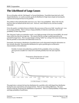 KMV Corporation

The Likelihood of Large Losses
We are all familiar with the "bell shaped" or Normal distribution. If portfolio losses had such a bell
shaped distribution, we could accurately specify the likelihood of large losses simply by knowing the
expected and unexpected loss for the portfolio.

The problem is that individual debt assets have very "skew" loss probabilities. Most of the time the
borrower does not default and the loss is zero. However, when default occurs, the loss is usually
substantial.

Given the positive correlation between defaults, this unevenness of loss never fully "smoothes out", even
in very large portfolios. There is always a large probability of relatively small losses, and a small
probability of rather large losses.

This "skewness" leads to an unintuitive result: a very high percentage of the time (around 80%), the actual
losses will be less than the average loss. The reason is that the average is pulled upwards by the
potential for large losses. There is a great danger of being "lulled" by a string of low losses into believing
that the portfolio is much better diversified than in fact it is.

Fortunately, the frequency distribution of portfolio losses can be determined using the information we
have already discussed. Knowing this distribution for a given portfolio gives an alternative
characterization of diversification:

                 Portfolio A is better diversified than portfolio B if the probability of loss exceeding a
                 given percent is smaller for A than for B, and both portfolios have the same expected
                 loss.


                                             Frequency Distribution of Loss
                                                        Actual vs Bell-shaped

                0.014
                0.013                   Expected Loss
                0.012
                0.011
                 0.01
                0.009
    Frequency




                0.008
                0.007
                0.006
                0.005
                0.004
                0.003
                0.002
                0.001
                    0
                    0.00%   0.10%   0.20%   0.30%   0.40%    0.50%     0.60%   0.70%   0.80%   0.90%      1.00%    1.10%    1.20%

                                                                       Loss

                                                             Bell-Shaped          Actual


The graph above contrasts the loan loss distribution for a portfolio with a bell shaped loss distribution
having the same expected loss and unexpected loss. There are two striking differences. The most
obvious is that the actual loan loss distribution is asymmetric. There is a small probability of large losses
and large probability of small losses.



Proprietary                                                  Page 10                                   Release Date: February 11, 1998
Document Number: 999-0000-033                                                                                            Revision: 2.1
 