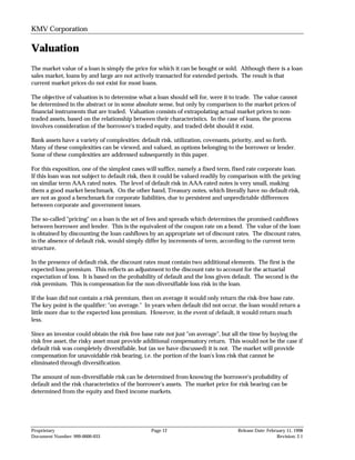 KMV Corporation

Valuation
The market value of a loan is simply the price for which it can be bought or sold. Although there is a loan
sales market, loans by and large are not actively transacted for extended periods. The result is that
current market prices do not exist for most loans.

The objective of valuation is to determine what a loan should sell for, were it to trade. The value cannot
be determined in the abstract or in some absolute sense, but only by comparison to the market prices of
financial instruments that are traded. Valuation consists of extrapolating actual market prices to non-
traded assets, based on the relationship between their characteristics. In the case of loans, the process
involves consideration of the borrower's traded equity, and traded debt should it exist.

Bank assets have a variety of complexities: default risk, utilization, covenants, priority, and so forth.
Many of these complexities can be viewed, and valued, as options belonging to the borrower or lender.
Some of these complexities are addressed subsequently in this paper.

For this exposition, one of the simplest cases will suffice, namely a fixed term, fixed rate corporate loan.
If this loan was not subject to default risk, then it could be valued readily by comparison with the pricing
on similar term AAA rated notes. The level of default risk in AAA-rated notes is very small, making
them a good market benchmark. On the other hand, Treasury notes, which literally have no default risk,
are not as good a benchmark for corporate liabilities, due to persistent and unpredictable differences
between corporate and government issues.

The so-called "pricing" on a loan is the set of fees and spreads which determines the promised cashflows
between borrower and lender. This is the equivalent of the coupon rate on a bond. The value of the loan
is obtained by discounting the loan cashflows by an appropriate set of discount rates. The discount rates,
in the absence of default risk, would simply differ by increments of term, according to the current term
structure.

In the presence of default risk, the discount rates must contain two additional elements. The first is the
expected loss premium. This reflects an adjustment to the discount rate to account for the actuarial
expectation of loss. It is based on the probability of default and the loss given default. The second is the
risk premium. This is compensation for the non-diversifiable loss risk in the loan.

If the loan did not contain a risk premium, then on average it would only return the risk-free base rate.
The key point is the qualifier: "on average." In years when default did not occur, the loan would return a
little more due to the expected loss premium. However, in the event of default, it would return much
less.

Since an investor could obtain the risk free base rate not just "on average", but all the time by buying the
risk free asset, the risky asset must provide additional compensatory return. This would not be the case if
default risk was completely diversifiable, but (as we have discussed) it is not. The market will provide
compensation for unavoidable risk bearing, i.e. the portion of the loan's loss risk that cannot be
eliminated through diversification.

The amount of non-diversifiable risk can be determined from knowing the borrower's probability of
default and the risk characteristics of the borrower's assets. The market price for risk bearing can be
determined from the equity and fixed income markets.




Proprietary                                     Page 12                            Release Date: February 11, 1998
Document Number: 999-0000-033                                                                        Revision: 2.1
 