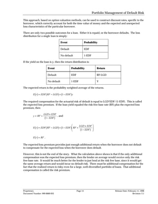 Portfolio Management of Default Risk

This approach, based on option valuation methods, can be used to construct discount rates, specific to the
borrower, which correctly account for both the time value of money and the expected and unexpected
loss characteristics of the particular borrower.

There are only two possible outcomes for a loan. Either it is repaid, or the borrower defaults. The loss
distribution for a single loan is simply:

                                         Event                      Probability

                                         Default                    EDF

                                         No default                 1-EDF

If the yield on the loan is y, then the return distribution is:

                            Event                   Probability                  Return

                            Default                 EDF                          RF-LGD

                            No default              1-EDF                        Y

The expected return is the probability weighted average of the returns.

           bg           b             g b
         E r = EDF RF − LGD + 1 − EDF y            g
The required compensation for the actuarial risk of default is equal to LGD*EDF/(1-EDF). This is called
the expected loss premium. If the loan yield equaled the risk free base rate (RF) plus the expected loss
premium, then

                    LGD × EDF
         y = RF +             , and
                    b1 − EDF     g
           bg           b             g b
         E r = EDF RF − LGD + 1 − EDF RF +         gFGH     LGD × EDF
                                                             b
                                                             1 − EDF
                                                                             I
                                                                          g JK
           bg
         E r = RF .

The expected loss premium provides just enough additional return when the borrower does not default
to compensate for the expected loss when the borrower does default.

However, this is not the end of the story. What the calculation above shows is that if the only additional
compensation was the expected loss premium, then the lender on average would receive only the risk
free base rate. It would be much better for the lender to just lend at the risk free base, since it would get
the same average return and would incur no default risk. There must be additional compensation for the
fact that the realized return is risky even for a large, well-diversified portfolio of loans. That additional
compensation is called the risk premium.




Proprietary                                               Page 13                           Release Date: February 11, 1998
Document Number: 999-0000-033                                                                                 Revision: 2.1
 