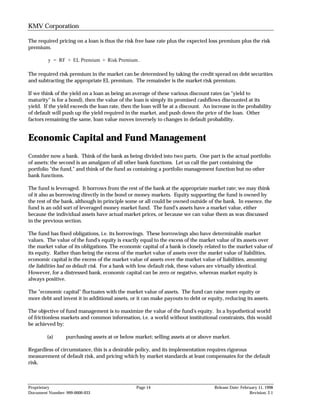 KMV Corporation

The required pricing on a loan is thus the risk free base rate plus the expected loss premium plus the risk
premium.

         y = RF + EL Premium + Risk Premium .

The required risk premium in the market can be determined by taking the credit spread on debt securities
and subtracting the appropriate EL premium. The remainder is the market risk premium.

If we think of the yield on a loan as being an average of these various discount rates (as "yield to
maturity" is for a bond), then the value of the loan is simply its promised cashflows discounted at its
yield. If the yield exceeds the loan rate, then the loan will be at a discount. An increase in the probability
of default will push up the yield required in the market, and push down the price of the loan. Other
factors remaining the same, loan value moves inversely to changes in default probability.


Economic Capital and Fund Management
Consider now a bank. Think of the bank as being divided into two parts. One part is the actual portfolio
of assets; the second is an amalgam of all other bank functions. Let us call the part containing the
portfolio "the fund," and think of the fund as containing a portfolio management function but no other
bank functions.

The fund is leveraged. It borrows from the rest of the bank at the appropriate market rate; we may think
of it also as borrowing directly in the bond or money markets. Equity supporting the fund is owned by
the rest of the bank, although in principle some or all could be owned outside of the bank. In essence, the
fund is an odd sort of leveraged money market fund. The fund's assets have a market value, either
because the individual assets have actual market prices, or because we can value them as was discussed
in the previous section.

The fund has fixed obligations, i.e. its borrowings. These borrowings also have determinable market
values. The value of the fund's equity is exactly equal to the excess of the market value of its assets over
the market value of its obligations. The economic capital of a bank is closely related to the market value of
its equity. Rather than being the excess of the market value of assets over the market value of liabilities,
economic capital is the excess of the market value of assets over the market value of liabilities, assuming
the liabilities had no default risk. For a bank with low default risk, these values are virtually identical.
However, for a distressed bank, economic capital can be zero or negative, whereas market equity is
always positive.

The "economic capital" fluctuates with the market value of assets. The fund can raise more equity or
more debt and invest it in additional assets, or it can make payouts to debt or equity, reducing its assets.

The objective of fund management is to maximize the value of the fund's equity. In a hypothetical world
of frictionless markets and common information, i.e. a world without institutional constraints, this would
be achieved by:

        (a)      purchasing assets at or below market; selling assets at or above market.

Regardless of circumstance, this is a desirable policy, and its implementation requires rigorous
measurement of default risk, and pricing which by market standards at least compensates for the default
risk.



Proprietary                                     Page 14                             Release Date: February 11, 1998
Document Number: 999-0000-033                                                                         Revision: 2.1
 