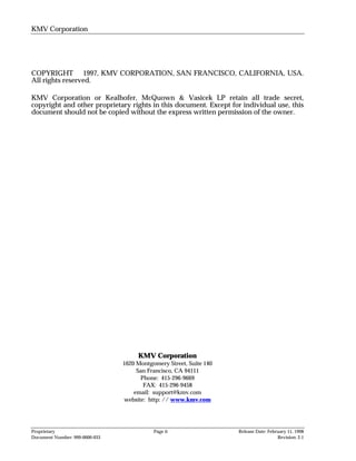 KMV Corporation




COPYRIGHT © 1997, KMV CORPORATION, SAN FRANCISCO, CALIFORNIA, USA.
All rights reserved.

KMV Corporation or Kealhofer, McQuown & Vasicek LP retain all trade secret,
copyright and other proprietary rights in this document. Except for individual use, this
document should not be copied without the express written permission of the owner.




                                     KMV Corporation
                                1620 Montgomery Street, Suite 140
                                     San Francisco, CA 94111
                                      Phone: 415-296-9669
                                       FAX: 415-296-9458
                                    email: support@kmv.com
                                website: http: // www.kmv.com




Proprietary                                Page ii                  Release Date: February 11, 1998
Document Number: 999-0000-033                                                         Revision: 2.1
 