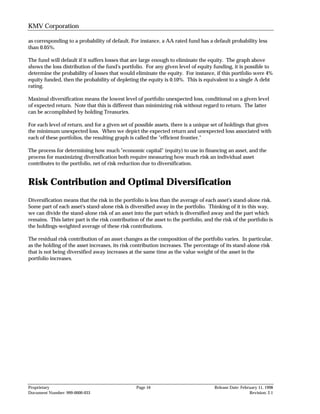 KMV Corporation

as corresponding to a probability of default. For instance, a AA rated fund has a default probability less
than 0.05%.

The fund will default if it suffers losses that are large enough to eliminate the equity. The graph above
shows the loss distribution of the fund's portfolio. For any given level of equity funding, it is possible to
determine the probability of losses that would eliminate the equity. For instance, if this portfolio were 4%
equity funded, then the probability of depleting the equity is 0.10%. This is equivalent to a single A debt
rating.

Maximal diversification means the lowest level of portfolio unexpected loss, conditional on a given level
of expected return. Note that this is different than minimizing risk without regard to return. The latter
can be accomplished by holding Treasuries.

For each level of return, and for a given set of possible assets, there is a unique set of holdings that gives
the minimum unexpected loss. When we depict the expected return and unexpected loss associated with
each of these portfolios, the resulting graph is called the "efficient frontier."

The process for determining how much "economic capital" (equity) to use in financing an asset, and the
process for maximizing diversification both require measuring how much risk an individual asset
contributes to the portfolio, net of risk reduction due to diversification.


Risk Contribution and Optimal Diversification
Diversification means that the risk in the portfolio is less than the average of each asset's stand-alone risk.
Some part of each asset's stand-alone risk is diversified away in the portfolio. Thinking of it in this way,
we can divide the stand-alone risk of an asset into the part which is diversified away and the part which
remains. This latter part is the risk contribution of the asset to the portfolio, and the risk of the portfolio is
the holdings-weighted average of these risk contributions.

The residual risk contribution of an asset changes as the composition of the portfolio varies. In particular,
as the holding of the asset increases, its risk contribution increases. The percentage of its stand-alone risk
that is not being diversified away increases at the same time as the value weight of the asset in the
portfolio increases.




Proprietary                                       Page 16                             Release Date: February 11, 1998
Document Number: 999-0000-033                                                                           Revision: 2.1
 