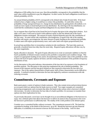 Portfolio Management of Default Risk

obligations of $95 million due in one year, then this probability corresponds to the probability that the
asset value will be insufficient to pay the obligations. In other words, the fund's obligations would have a
default probability of 0.3%.

An annual default probability of 0.3% corresponds to the default risk of triple-B rated debt. If the fund
wished to have a higher rating, it would have to reduce this probability. It could either reduce the
probability of large unexpected losses (i.e. change its loss distribution by getting better diversified), or it
could use more equity to fund itself given its loss distribution. By referring to the loss distribution, we
could find the combination of equity and fixed obligations for any desired debt rating.

Let us suppose that a fund has in fact found the level of equity that gives it the rating that it desires. As it
adds a new asset, it will want to fund it with sufficient equity so that the default risk of the fund's
obligations remains unchanged. The amount of equity required depends upon the risk contribution of
the new asset. An asset whose risk contribution, percentagewise, is equal to the risk of the existing
portfolio will require, percentagewise, the same amount of equity funding as the existing total portfolio.
A riskier asset will require proportionately more, and a safer asset will require proportionately less.

In actual loan portfolios there is tremendous variation in risk contribution. The least risky assets are
generally a hundred times less risky than the most risky. Required equity allocations will also vary by
the same magnitudes.

Equity allocation is dynamic. The goal of equity allocation is to create an automatic stabilizer so that the
fund's probability of default remains constant as the portfolio's composition and condition change. This
requires (i) appropriate funding of new assets; (ii) monitoring of the market value of the portfolio in order
to know the level of equity capital at all times; and (iii) continuing assessment of the portfolio's frequency
distribution of loss.

As the discussion to this point indicates, determination of the loss risk of an exposure is the foundation of
portfolio analysis. The discussion to this point has emphasized the role of default probability. The
amount of the exposure and the loss given default are also required to determine the loss risk of an
exposure. Due to the option characteristics of bank assets, both of these characteristics can be difficult to
quantify. A method is needed to determine the loss risk implied by undrawn commitments with risk
reducing covenants.


Commitments, Covenants and Exposure
Bank assets grant a variety of options to bank customers. They also contain terms and provisions known
as covenants which are options that the bank reserves to itself. Two major examples are committed
borrowing arrangements, and covenants that allow the bank to take actions when a borrower's default
risk increases. In order to determine the loss risks of a bank's portfolio, it is necessary to translate these
options into their implications for loss.

As previously discussed, a term loan can be thought of as an unconditional obligation of the borrower to
repay, less a default option that allows the borrower to deliver its assets in lieu of payment in the event
the borrower's performance is sufficiently bad. The totality of the credit problem is the default option.

Consider now a committed facility without covenants. The commitment amount is $X. The bank has
committed to lending, at the behest of the borrower, up to $X. Should the borrower get into financial
difficulties, it is definitely in its interest to borrow the full amount of the facility. And if it does



Proprietary                                       Page 21                             Release Date: February 11, 1998
Document Number: 999-0000-033                                                                           Revision: 2.1
 