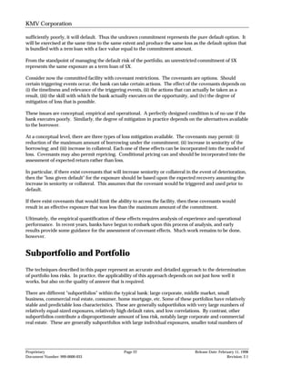 KMV Corporation

sufficiently poorly, it will default. Thus the undrawn commitment represents the pure default option. It
will be exercised at the same time to the same extent and produce the same loss as the default option that
is bundled with a term loan with a face value equal to the commitment amount.

From the standpoint of managing the default risk of the portfolio, an unrestricted commitment of $X
represents the same exposure as a term loan of $X.

Consider now the committed facility with covenant restrictions. The covenants are options. Should
certain triggering events occur, the bank can take certain actions. The effect of the covenants depends on
(i) the timeliness and relevance of the triggering events, (ii) the actions that can actually be taken as a
result, (iii) the skill with which the bank actually executes on the opportunity, and (iv) the degree of
mitigation of loss that is possible.

These issues are conceptual, empirical and operational. A perfectly designed condition is of no use if the
bank executes poorly. Similarly, the degree of mitigation in practice depends on the alternatives available
to the borrower.

At a conceptual level, there are three types of loss mitigation available. The covenants may permit: (i)
reduction of the maximum amount of borrowing under the commitment; (ii) increase in seniority of the
borrowing; and (iii) increase in collateral. Each one of these effects can be incorporated into the model of
loss. Covenants may also permit repricing. Conditional pricing can and should be incorporated into the
assessment of expected return rather than loss.

In particular, if there exist covenants that will increase seniority or collateral in the event of deterioration,
then the "loss given default" for the exposure should be based upon the expected recovery assuming the
increase in seniority or collateral. This assumes that the covenant would be triggered and used prior to
default.

If there exist covenants that would limit the ability to access the facility, then these covenants would
result in an effective exposure that was less than the maximum amount of the commitment.

Ultimately, the empirical quantification of these effects requires analysis of experience and operational
performance. In recent years, banks have begun to embark upon this process of analysis, and early
results provide some guidance for the assessment of covenant effects. Much work remains to be done,
however.


Subportfolio and Portfolio
The techniques described in this paper represent an accurate and detailed approach to the determination
of portfolio loss risks. In practice, the applicability of this approach depends on not just how well it
works, but also on the quality of answer that is required.

There are different "subportfolios" within the typical bank: large corporate, middle market, small
business, commercial real estate, consumer, home mortgage, etc. Some of these portfolios have relatively
stable and predictable loss characteristics. These are generally subportfolios with very large numbers of
relatively equal-sized exposures, relatively high default rates, and low correlations. By contrast, other
subportfolios contribute a disproportionate amount of loss risk, notably large corporate and commercial
real estate. These are generally subportfolios with large individual exposures, smaller total numbers of




Proprietary                                       Page 22                             Release Date: February 11, 1998
Document Number: 999-0000-033                                                                           Revision: 2.1
 