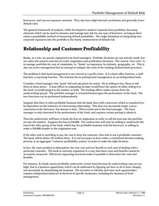 Portfolio Management of Default Risk

borrowers, and uneven exposure amounts. They also have high internal correlations and generally lower
default rates.

The general framework of analysis, while developed to analyze corporate loan portfolios, has many
elements which can be used to measure and manage loss risk for any type of borrower, as long as there
exists a quantifiable method of measuring default probability. The major limitation on integrating non-
corporate exposures into the portfolio is the timely measurement of default risk.


Relationship and Customer Profitability
Banks, as a rule, are poorly organized to be fund managers. Portfolio decisions are not actively made, but
are rather the passive outcome of credit, origination and syndication decisions. The current "new view" is
to manage portfolios by way of constraints, i.e. "limits" on exposures, by industry, geography, etc. This is
also not active management but an attempt to mitigate the costs of the existing dysfunctional processes.

The problem is that fund management is not viewed as a profit center. It is a back office function, a staff
function, a reporting function. The solution lies in putting fund management on an independent basis.

Consider a fund manager who "posts" bid and ask prices for assets. He is willing to buy them or sell
them at those prices. A loan officer in originating an asset would have the option of either selling it to
the fund, or syndicating it to the market, or both. The lending officer makes money from the
underwriting spread. The portfolio manager is rewarded based upon the performance of the fund. The
two functions can be performed independently.

Suppose that there is other profitable business that the bank does with a borrower which is considered to
be dependent on the existence of a borrowing relationship. This does not necessarily imply a price
concession to the borrower, but assume it does. This is irrelevant to the fund manager. The fund
manager is only interested in the performance of the fund, and requires certain pricing to obtain it.

Thus the underwriter will have to book the loss on origination in order to sell the loan into the portfolio
(or into the market). Suppose this loss is $50,000. The underwriter will only be willing to underwrite the
loan if the other group at the bank, which has the profitable business with the borrower, is willing to
make a $50,000 transfer to the origination unit.

If the other unit is unwilling to pay the cost to keep the customer, then that is not a profitable customer.
The bank will be better off without them. It is not necessary to have either a centralized decision making
process, or an aggregate "customer profitability system" in order to make the right decision.

In fact, the main problem is information: the true cost and true benefit to each unit of dealing with a
particular customer. The bank is currently organized in a way that these costs and benefits cannot be
accurately measured. Effectively separating functions makes it possible to determine the costs and
benefits.

For instance, if a bank cannot profitably underwrite certain loans because its underwriting costs are too
high, that is a business opportunity which can be addressed by figuring out how to do it more cheaply,
not necessarily by abandoning the business. The incentive to identify and seize such opportunities
requires independent behavior at the level of specific businesses, including the business of fund
management.




Proprietary                                     Page 23                            Release Date: February 11, 1998
Document Number: 999-0000-033                                                                        Revision: 2.1
 