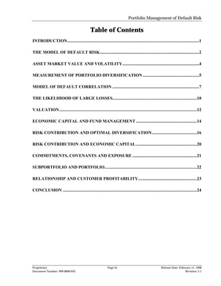 Portfolio Management of Default Risk

                                             Table of Contents
INTRODUCTION.....................................................................................................................1

THE MODEL OF DEFAULT RISK........................................................................................2

ASSET MARKET VALUE AND VOLATILITY....................................................................4

MEASUREMENT OF PORTFOLIO DIVERSIFICATION ..................................................5

MODEL OF DEFAULT CORRELATION .............................................................................7

THE LIKELIHOOD OF LARGE LOSSES...........................................................................10

VALUATION ..........................................................................................................................12

ECONOMIC CAPITAL AND FUND MANAGEMENT ......................................................14

RISK CONTRIBUTION AND OPTIMAL DIVERSIFICATION........................................16

RISK CONTRIBUTION AND ECONOMIC CAPITAL ......................................................20

COMMITMENTS, COVENANTS AND EXPOSURE .........................................................21

SUBPORTFOLIO AND PORTFOLIO..................................................................................22

RELATIONSHIP AND CUSTOMER PROFITABILITY....................................................23

CONCLUSION .......................................................................................................................24




Proprietary                                                Page iii                                   Release Date: February 11, 1998
Document Number: 999-0000-033                                                                                           Revision: 2.1
 