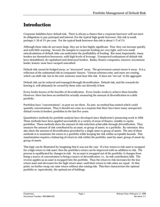 Portfolio Management of Default Risk


Introduction
Corporate liabilities have default risk. There is always a chance that a corporate borrower will not meet
its obligations to pay principal and interest. For the typical high-grade borrower, this risk is small,
perhaps 1/10 of 1% per year. For the typical bank borrower this risk is about 1/2 of 1%.

Although these risks do not seem large, they are in fact highly significant. First, they can increase quickly
and with little warning. Second, the margins in corporate lending are very tight, and even small
miscalculations of default risks can undermine the profitability of lending. But most importantly, many
lenders are themselves borrowers, with high levels of leverage. Unexpected realizations of default risk
have destabilized, de-capitalized and destroyed lenders. Banks, finance companies, insurers, investment
banks, lessors: none have escaped unscathed.

Default risk cannot be hedged away, or "structured" away. The government cannot insure it away. It is a
reflection of the substantial risk in companies' futures. Various schemes exist, and more are coming,
which can shift risk, but in the end, someone must bear this risk. It does not "net out" in the aggregate.

Default risk can be reduced and managed through diversification. Default risk, and the rewards for
bearing it, will ultimately be owned by those who can diversify it best.

Every lender knows of the benefits of diversification. Every lender works to achieve these benefits.
However, there has been no method for actually measuring the amount of diversification in a debt
portfolio.

Portfolios have "concentrations"; ex post we see them. Ex ante, no method has existed which could
quantify concentrations. Thus it should not come as a surprise that there have been many unexpected
default events in lenders' portfolios in the last five years.

Quantitative methods for portfolio analysis have developed since Markowitz's pioneering work in 1950.
These methods have been applied successfully in a variety of areas of finance, notably to equity
portfolios. These methods show the amount of risk reduction achievable through diversification. They
measure the amount of risk contributed by an asset, or group of assets, to a portfolio. By extension, they
also show the amount of diversification provided by a single asset or group of assets. The aim of these
methods is to maximize the return to a portfolio while keeping the risk within acceptable bounds. This
maximization requires a balancing of return to risk within the portfolio, asset by asset, group of assets by
group of assets.

This logic can be illustrated by imagining that it was not the case. If a low return to risk asset is swapped
for a high return to risk asset, then the portfolio's return can be improved with no addition to risk. The
process is equilibrated by changes in risk. As an asset is swapped out of the portfolio, it changes from
being a source of concentration to being a source of diversification, i.e., its risk contribution falls. The
reverse applies as an asset is swapped into the portfolio. Thus the return to risk increases for the low
return asset and decreases for the high return asset, until their return to risk ratios are equal. At that
point, no further swap can raise return without also raising risk. This then characterizes the optimal
portfolio or, equivalently, the optimal set of holdings.




Proprietary                                      Page 1                            Release Date: February 11, 1998
Document Number: 999-0000-033                                                                        Revision: 2.1
 