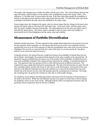 Portfolio Management of Default Risk

The equity value changes close to dollar-for-dollar with the asset value. The vertical distance between the
asset and equity values in Figure 2 is the market value of obligations senior to the equity ("debt"). The
difference, i.e. the debt value, is shown below the axis. If the asset value falls enough, the probability of
default on the debt increases and the market value of the debt also falls. A $1 fall in the asset value leads
to perhaps a $0.10 fall in the debt value and a $0.90 fall in the equity value.

In percentage terms, the changes in the equity value are always larger than the changes in the asset value,
because the equity value is a fraction of the total asset value. As the asset value, and thus equity value,
falls, the equity volatility increases dramatically. The relationship between the asset and equity value is
described by option theory. This theory makes it possible to infer the asset value and volatility by
knowing the level of fixed obligations and the equity value and volatility.


Measurement of Portfolio Diversification
Defaults translate into losses. The loss associated with a single default depends on the amount recovered.
For the purposes of this exposition, we will assume that the recovery in the event of default is known,
and that this recovery is net of the expenses of collection including the time value of the recovery process.
Thinking of the recovery as a percent of the face value of the loan, we can also specify the "loss given
default" as one minus the expected recovery.

Using this structure, the expected loss for a single borrowing is the probability of default times the loss
given default. Interestingly, the unexpected loss depends on the same variables as the expected loss. [It
equals the loss given default times the square root of the product of the probability of default times one
minus the probability of default.] The unexpected loss represents the volatility, or standard deviation of
loss. This approach raises the question of how to deal with instruments of different maturities. The
analysis here uses a single time horizon for measuring risk. The risk at the horizon has two parts: the risk
due to possible default, and the risk of loss of value due to credit deterioration. Instruments of the same
borrower with different maturities (as long as the maturity is at or beyond the horizon) have the same
default risk at the horizon, but the value risk depends upon the remaining time to maturity. The longer
the remaining time, the greater the variation in value due to credit quality changes.

For simplicity of presentation, the following analysis will assume that the maturity of all instruments is
the same as the horizon. While this will eliminate maturity as an aspect of credit risk, it will not change
the qualitative nature of any of the results. Although maturity effects are important in practice, they are
generally of lesser importance than the risk due to default.




Proprietary                                      Page 5                            Release Date: February 11, 1998
Document Number: 999-0000-033                                                                        Revision: 2.1
 
