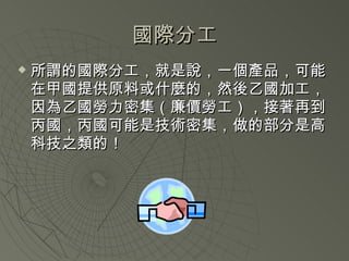 國際分工 所謂的國際分工，就是說，一個產品，可能在甲國提供原料或什麼的，然後乙國加工，因為乙國勞力密集（廉價勞工），接著再到丙國，丙國可能是技術密集，做的部分是高科技之類的！ 