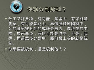 你想分到那種？ 分工又許多種，有可能，是勞力，有可能是創意，有可能是財力，再這麼多的國家中，又的國家被分到的或許是勞力，像現在的中國，馬來西亞，有的可能是原料，但是，我想，再這眾多分類中，屬於最上等的就是統制。 你想要被統制，還是統制他人？ 