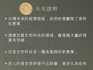 未來趨勢 台灣未來的經濟發展，政府的規劃除了高科技產業， 還會加重生物科技的領域，會提撥大量的預算來培植， 但是生物科技是一種高風險的新產業， 投入的資金若研發不出新藥，資金化為烏有。 