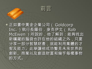 前言 正如書中黃金企業公司（ Goldcorp Inc. ）執行長羅伯．麥克伊文（ Rob McEwen ）所說的，他了解到 ：能夠找出新礦藏的腦袋也許在他的組織之外，只要分享一部分智慧財產，就能利用集體的才智及能力。此舉讓他成功瞥見未來世界的創新、商業以及創造財富和幾乎每樣事物的方式。 