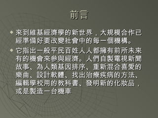 前言 來到維基經濟學的新世界，大規模合作已經準備好要改變社會中的每一個機構。 它指出一般平民百姓人人都擁有前所未來有的機會來參與經濟。人們自製電視新聞故事、為人類基因排序、重新混合喜愛的樂曲、設計軟體、找出治療疾病的方法、編輯學校用的教科書、發明新的化妝品，或是製造一台機車 