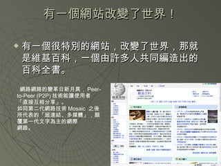 有一個網站改變了世界！ 有一個很特別的網站，改變了世界，那就是維基百科，一個由許多人共同編造出的百科全書。 網路網路的變革日新月異， Peer-to-Peer (P2P) 技術能讓使用者「直接互相分享」。 如同第二代網路技術 Mosaic  之後所代表的「超連結、多媒體」，顛覆第一代文字為主的網際 網路。 
