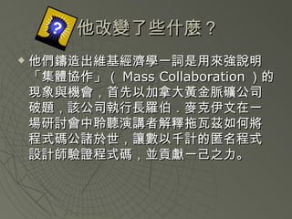 他改變了些什麼 ? 他們鑄造出維基經濟學一詞是用來強說明「集體協作」（ Mass Collaboration ）的現象與機會，首先以加拿大黃金脈礦公司破題，該公司執行長羅伯．麥克伊文在一場研討會中聆聽演講者解釋拖瓦茲如何將程式碼公諸於世，讓數以千計的匿名程式設計師驗證程式碼，並貢獻一己之力。  