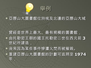 舉例 亞歷山大圖書館位於埃及北邊的亞歷山大城， 曾經是世界上最大、最有規模的圖書館， 由托勒密王朝的國王托勒密二世在西元前 3 世紀所建造， 後來因為某些事件慘遭火焚而被摧毀。 重建亞歷山大圖書館的計劃可追朔至 1974 年， 