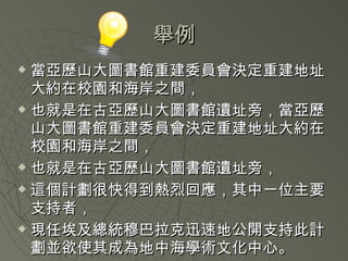 舉例 當亞歷山大圖書館重建委員會決定重建地址大約在校園和海岸之間， 也就是在古亞歷山大圖書館遺址旁， 當亞歷山大圖書館重建委員會決定重建地址大約在校園和海岸之間， 也就是在古亞歷山大圖書館遺址旁， 這個計劃很快得到熱烈回應，其中一位主要支持者， 現任埃及總統穆巴拉克迅速地公開支持此計劃並欲使其成為地中海學術文化中心。 