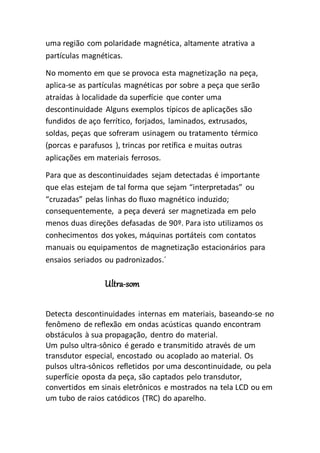 uma região com polaridade magnética, altamente atrativa a
partículas magnéticas.
No momento em que se provoca esta magnetização na peça,
aplica-se as partículas magnéticas por sobre a peça que serão
atraídas à localidade da superfície que conter uma
descontinuidade Alguns exemplos típicos de aplicações são
fundidos de aço ferrítico, forjados, laminados, extrusados,
soldas, peças que sofreram usinagem ou tratamento térmico
(porcas e parafusos ), trincas por retífica e muitas outras
aplicações em materiais ferrosos.
Para que as descontinuidades sejam detectadas é importante
que elas estejam de tal forma que sejam “interpretadas” ou
“cruzadas” pelas linhas do fluxo magnético induzido;
consequentemente, a peça deverá ser magnetizada em pelo
menos duas direções defasadas de 90º. Para isto utilizamos os
conhecimentos dos yokes, máquinas portáteis com contatos
manuais ou equipamentos de magnetização estacionários para
ensaios seriados ou padronizados.´
Ultra-som
Detecta descontinuidades internas em materiais, baseando-se no
fenômeno de reflexão em ondas acústicas quando encontram
obstáculos à sua propagação, dentro do material.
Um pulso ultra-sônico é gerado e transmitido através de um
transdutor especial, encostado ou acoplado ao material. Os
pulsos ultra-sônicos refletidos por uma descontinuidade, ou pela
superfície oposta da peça, são captados pelo transdutor,
convertidos em sinais eletrônicos e mostrados na tela LCD ou em
um tubo de raios catódicos (TRC) do aparelho.
 