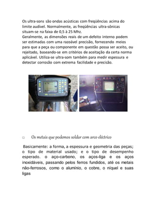 Os ultra-sons são ondas acústicas com freqüências acima do
limite audível. Normalmente, as freqüências ultra-sônicas
situam-se na faixa de 0,5 à 25 Mhz.
Geralmente, as dimensões reais de um defeito interno podem
ser estimadas com uma razoável precisão, fornecendo meios
para que a peça ou componente em questão possa ser aceito, ou
rejeitado, baseando-se em critérios de aceitação da certa norma
aplicável. Utiliza-se ultra-som também para medir espessura e
detectar corrosão com extrema facilidade e precisão.
Os metais que podemos soldar com arco eléctrico
Basicamente: a forma, a espessura e geometria das peças;
o tipo de material usado; e o tipo de desempenho
esperado. o aço-carbono, os aços-liga e os aços
inoxidáveis, passando pelos ferros fundidos, até os metais
não-ferrosos, como o alumínio, o cobre, o níquel e suas
ligas
 