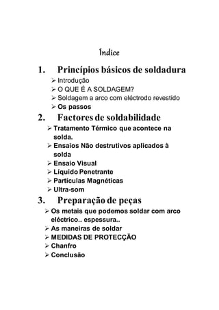 Índice
1. Princípios básicos de soldadura
 Introdução
 O QUE É A SOLDAGEM?
 Soldagem a arco com eléctrodo revestido
 Os passos
2. Factores de soldabilidade
 Tratamento Térmico que acontece na
solda.
 Ensaios Não destrutivos aplicados à
solda
 Ensaio Visual
 Líquido Penetrante
 Partículas Magnéticas
 Ultra-som
3. Preparação de peças
 Os metais que podemos soldar com arco
eléctrico.. espessura..
 As maneiras de soldar
 MEDIDAS DE PROTECÇÃO
 Chanfro
 Conclusão
 