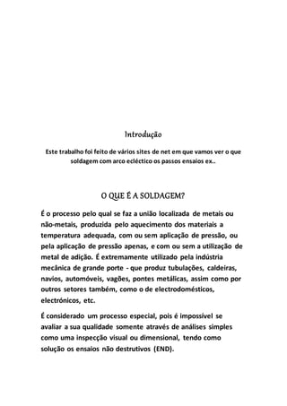 Introdução
Este trabalho foi feito de vários sites de net em que vamos ver o que
soldagem com arco ecléctico os passos ensaios ex..
O QUE É A SOLDAGEM?
É o processo pelo qual se faz a união localizada de metais ou
não-metais, produzida pelo aquecimento dos materiais a
temperatura adequada, com ou sem aplicação de pressão, ou
pela aplicação de pressão apenas, e com ou sem a utilização de
metal de adição. É extremamente utilizado pela indústria
mecânica de grande porte - que produz tubulações, caldeiras,
navios, automóveis, vagões, pontes metálicas, assim como por
outros setores também, como o de electrodomésticos,
electrónicos, etc.
É considerado um processo especial, pois é impossível se
avaliar a sua qualidade somente através de análises simples
como uma inspecção visual ou dimensional, tendo como
solução os ensaios não destrutivos (END).
 