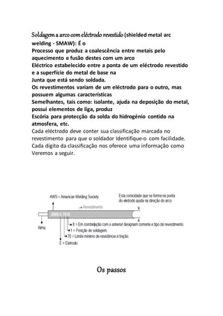 Soldagema arcocomeléctrodo revestido(shielded metal arc
welding - SMAW): É o
Processo que produz a coalescência entre metais pelo
aquecimento e fusão destes com um arco
Eléctrico estabelecido entre a ponta de um eléctrodo revestido
e a superfície do metal de base na
Junta que está sendo soldada.
Os revestimentos variam de um eléctrodo para o outro, mas
possuem algumas características
Semelhantes, tais como: isolante, ajuda na deposição do metal,
possui elementos de liga, produz
Escória para protecção da solda do hidrogénio contido na
atmosfera, etc.
Cada eléctrodo deve conter sua classificação marcada no
revestimento para que o soldador Identifique-o com facilidade.
Cada dígito da classificação nos oferece uma informação como
Veremos a seguir.
Os passos
 