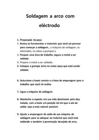 Soldagem a arco com
eléctrodo
1. Preparação da peça
2. Reúna as ferramentas e materiais que você vai precisar
para começar a soldagem., a máquina de soldagem, os
eléctrodos, os cabos e grampos e
3. Prepare uma área de trabalho segura o metal a ser
soldado.
4. Prepare o metal a ser soldado.
5. Coloque o grampo terra na maior peça que está sendo
soldada
6. Seleccione a haste correta e a faixa de amperagem para o
trabalho que você irá realiza
7. Ligue a máquina de soldagem
8. Mantenha o suporte em sua mão dominante pela alça
isolada, com a haste em posição tal em que o ato de
soldar seja o mais natural possível.
9. Ajuste a amperagem de saída de sua máquina de
soldagem para se adequar ao material que você está
soldando e também à penetração desejada do arco.
 